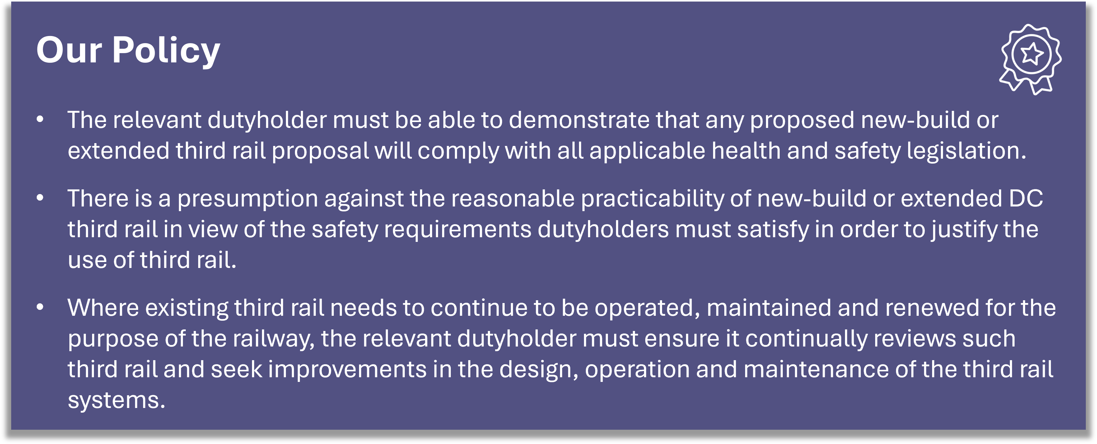 Our Policy: The relevant dutyholder must be able to demonstrate that any proposed new-build or extended third rail proposal will comply with all applicable health and safety legislation. There is a presumption against the reasonable practicability of new-build or extended DC third rail in view of the safety requirements dutyholders must satisfy in order to justify the use of third rail. Where existing third rail needs to continue to be operated, maintained and renewed for the purpose of the railway, the relevant dutyholder must ensure it continually reviews such third rail and seek improvements in the design, operation and maintenance of the third rail systems.